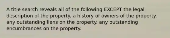 A title search reveals all of the following EXCEPT the legal description of the property. a history of owners of the property. any outstanding liens on the property. any outstanding encumbrances on the property.