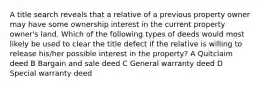 A title search reveals that a relative of a previous property owner may have some ownership interest in the current property owner's land. Which of the following types of deeds would most likely be used to clear the title defect if the relative is willing to release his/her possible interest in the property? A Quitclaim deed B Bargain and sale deed C General warranty deed D Special warranty deed