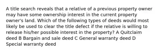 A title search reveals that a relative of a previous property owner may have some ownership interest in the current property owner's land. Which of the following types of deeds would most likely be used to clear the title defect if the relative is willing to release his/her possible interest in the property? A Quitclaim deed B Bargain and sale deed C General warranty deed D Special warranty deed