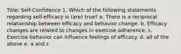 Title: Self-Confidence 1. Which of the following statements regarding self-efficacy is (are) true? a. There is a reciprocal relationship between efficacy and behavior change. b. Efficacy changes are related to changes in exercise adherence. c. Exercise behavior can influence feelings of efficacy. d. all of the above e. a and c