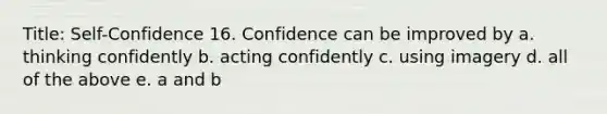 Title: Self-Confidence 16. Confidence can be improved by a. thinking confidently b. acting confidently c. using imagery d. all of the above e. a and b