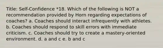 Title: Self-Confidence *18. Which of the following is NOT a recommendation provided by Horn regarding expectations of coaches? a. Coaches should interact infrequently with athletes. b. Coaches should respond to skill errors with immediate criticism. c. Coaches should try to create a mastery-oriented environment. d. a and c e. b and c