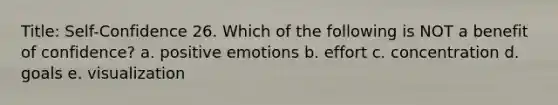 Title: Self-Confidence 26. Which of the following is NOT a benefit of confidence? a. positive emotions b. effort c. concentration d. goals e. visualization
