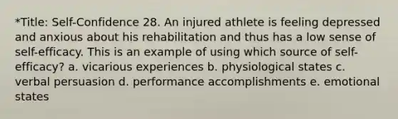 *Title: Self-Confidence 28. An injured athlete is feeling depressed and anxious about his rehabilitation and thus has a low sense of self-efficacy. This is an example of using which source of self-efficacy? a. vicarious experiences b. physiological states c. verbal persuasion d. performance accomplishments e. emotional states