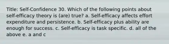 Title: Self-Confidence 30. Which of the following points about self-efficacy theory is (are) true? a. Self-efficacy affects effort expenditure and persistence. b. Self-efficacy plus ability are enough for success. c. Self-efficacy is task specific. d. all of the above e. a and c