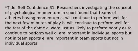 *Title: Self-Confidence 31. Researchers investigating the concept of psychological momentum in sport found that teams of athletes having momentum a. will continue to perform well for the next few minutes of play b. will continue to perform well for the rest of the game c. were just as likely to perform poorly as to continue to perform well d. are important in individual sports but not in team sports e. are important in team sports but not in individual sports