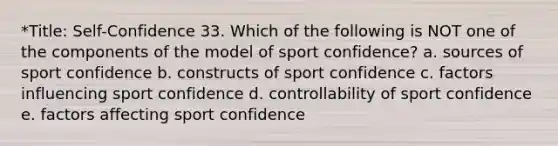 *Title: Self-Confidence 33. Which of the following is NOT one of the components of the model of sport confidence? a. sources of sport confidence b. constructs of sport confidence c. factors influencing sport confidence d. controllability of sport confidence e. factors affecting sport confidence