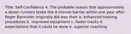 Title: Self-Confidence 4. The probable reason that approximately a dozen runners broke the 4-minute barrier within one year after Roger Bannister originally did was their a. enhanced training procedures b. improved equipment c. faster tracks d. expectations that it could be done e. superior coaching