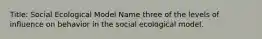 Title: Social Ecological Model Name three of the levels of influence on behavior in the social ecological model.