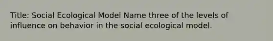 Title: Social Ecological Model Name three of the levels of influence on behavior in the social ecological model.