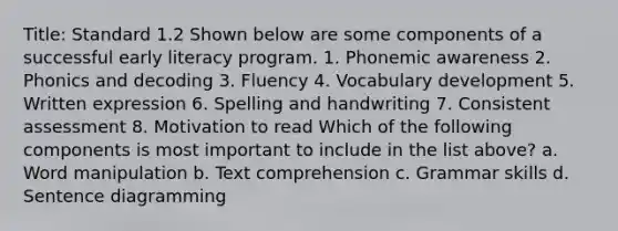 Title: Standard 1.2 Shown below are some components of a successful early literacy program. 1. Phonemic awareness 2. Phonics and decoding 3. Fluency 4. Vocabulary development 5. Written expression 6. Spelling and handwriting 7. Consistent assessment 8. Motivation to read Which of the following components is most important to include in the list above? a. Word manipulation b. Text comprehension c. Grammar skills d. Sentence diagramming