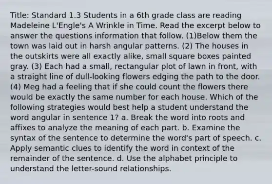 Title: Standard 1.3 Students in a 6th grade class are reading Madeleine L'Engle's A Wrinkle in Time. Read the excerpt below to answer the questions information that follow. (1)Below them the town was laid out in harsh angular patterns. (2) The houses in the outskirts were all exactly alike, small square boxes painted gray. (3) Each had a small, rectangular plot of lawn in front, with a straight line of dull-looking flowers edging the path to the door. (4) Meg had a feeling that if she could count the flowers there would be exactly the same number for each house. Which of the following strategies would best help a student understand the word angular in sentence 1? a. Break the word into roots and affixes to analyze the meaning of each part. b. Examine the syntax of the sentence to determine the word's part of speech. c. Apply semantic clues to identify the word in context of the remainder of the sentence. d. Use the alphabet principle to understand the letter-sound relationships.