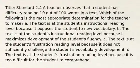 Title: Standard 2.4 A teacher observes that a student has difficulty reading 10 out of 100 words in a text. Which of the following is the most appropriate determination for the teacher to make? a. The text is at the student's instructional reading level because it exposes the student to new vocabulary. b. The text is at the student's instructional reading level because it maximizes development of the student's fluency. c. The text is at the student's frustration reading level because it does not sufficiently challenge the student's vocabulary development. d. The text is at the student's frustration reading level because it is too difficult for the student to comprehend.