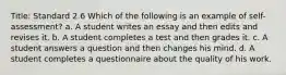 Title: Standard 2.6 Which of the following is an example of self-assessment? a. A student writes an essay and then edits and revises it. b. A student completes a test and then grades it. c. A student answers a question and then changes his mind. d. A student completes a questionnaire about the quality of his work.