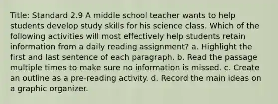 Title: Standard 2.9 A middle school teacher wants to help students develop study skills for his science class. Which of the following activities will most effectively help students retain information from a daily reading assignment? a. Highlight the first and last sentence of each paragraph. b. Read the passage multiple times to make sure no information is missed. c. Create an outline as a pre-reading activity. d. Record the main ideas on a graphic organizer.