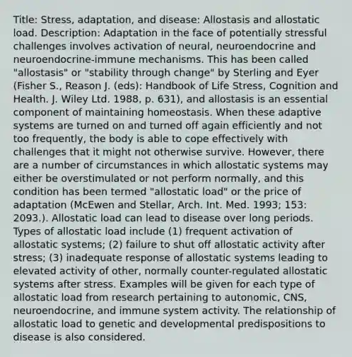 Title: Stress, adaptation, and disease: Allostasis and allostatic load. Description: Adaptation in the face of potentially stressful challenges involves activation of neural, neuroendocrine and neuroendocrine-immune mechanisms. This has been called "allostasis" or "stability through change" by Sterling and Eyer (Fisher S., Reason J. (eds): Handbook of Life Stress, Cognition and Health. J. Wiley Ltd. 1988, p. 631), and allostasis is an essential component of maintaining homeostasis. When these adaptive systems are turned on and turned off again efficiently and not too frequently, the body is able to cope effectively with challenges that it might not otherwise survive. However, there are a number of circumstances in which allostatic systems may either be overstimulated or not perform normally, and this condition has been termed "allostatic load" or the price of adaptation (McEwen and Stellar, Arch. Int. Med. 1993; 153: 2093.). Allostatic load can lead to disease over long periods. Types of allostatic load include (1) frequent activation of allostatic systems; (2) failure to shut off allostatic activity after stress; (3) inadequate response of allostatic systems leading to elevated activity of other, normally counter-regulated allostatic systems after stress. Examples will be given for each type of allostatic load from research pertaining to autonomic, CNS, neuroendocrine, and immune system activity. The relationship of allostatic load to genetic and developmental predispositions to disease is also considered.