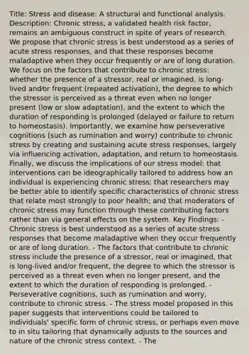 Title: Stress and disease: A structural and functional analysis. Description: Chronic stress, a validated health risk factor, remains an ambiguous construct in spite of years of research. We propose that chronic stress is best understood as a series of acute stress responses, and that these responses become maladaptive when they occur frequently or are of long duration. We focus on the factors that contribute to chronic stress: whether the presence of a stressor, real or imagined, is long-lived and⁄or frequent (repeated activation), the degree to which the stressor is perceived as a threat even when no longer present (low or slow adaptation), and the extent to which the duration of responding is prolonged (delayed or failure to return to homeostasis). Importantly, we examine how perseverative cognitions (such as rumination and worry) contribute to chronic stress by creating and sustaining acute stress responses, largely via influencing activation, adaptation, and return to homeostasis. Finally, we discuss the implications of our stress model: that interventions can be ideographically tailored to address how an individual is experiencing chronic stress; that researchers may be better able to identify specific characteristics of chronic stress that relate most strongly to poor health; and that moderators of chronic stress may function through these contributing factors rather than via general effects on the system. Key Findings: - Chronic stress is best understood as a series of acute stress responses that become maladaptive when they occur frequently or are of long duration. - The factors that contribute to chronic stress include the presence of a stressor, real or imagined, that is long-lived and/or frequent, the degree to which the stressor is perceived as a threat even when no longer present, and the extent to which the duration of responding is prolonged. - Perseverative cognitions, such as rumination and worry, contribute to chronic stress. - The stress model proposed in this paper suggests that interventions could be tailored to individuals' specific form of chronic stress, or perhaps even move to in situ tailoring that dynamically adjusts to the sources and nature of the chronic stress context. - The