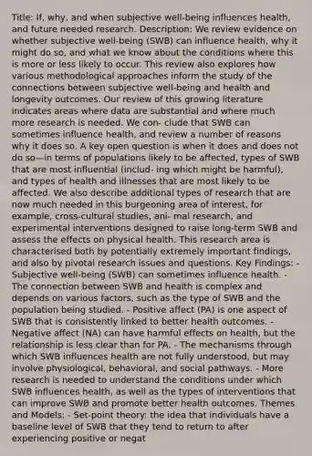 Title: If, why, and when subjective well-being influences health, and future needed research. Description: We review evidence on whether subjective well-being (SWB) can influence health, why it might do so, and what we know about the conditions where this is more or less likely to occur. This review also explores how various methodological approaches inform the study of the connections between subjective well-being and health and longevity outcomes. Our review of this growing literature indicates areas where data are substantial and where much more research is needed. We con- clude that SWB can sometimes influence health, and review a number of reasons why it does so. A key open question is when it does and does not do so—in terms of populations likely to be affected, types of SWB that are most influential (includ- ing which might be harmful), and types of health and illnesses that are most likely to be affected. We also describe additional types of research that are now much needed in this burgeoning area of interest, for example, cross-cultural studies, ani- mal research, and experimental interventions designed to raise long-term SWB and assess the effects on physical health. This research area is characterised both by potentially extremely important findings, and also by pivotal research issues and questions. Key Findings: - Subjective well-being (SWB) can sometimes influence health. - The connection between SWB and health is complex and depends on various factors, such as the type of SWB and the population being studied. - Positive affect (PA) is one aspect of SWB that is consistently linked to better health outcomes. - Negative affect (NA) can have harmful effects on health, but the relationship is less clear than for PA. - The mechanisms through which SWB influences health are not fully understood, but may involve physiological, behavioral, and social pathways. - More research is needed to understand the conditions under which SWB influences health, as well as the types of interventions that can improve SWB and promote better health outcomes. Themes and Models: - Set-point theory: the idea that individuals have a baseline level of SWB that they tend to return to after experiencing positive or negat