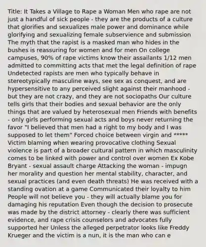 Title: It Takes a Village to Rape a Woman Men who rape are not just a handful of sick people - they are the products of a culture that glorifies and sexualizes male power and dominance while glorifying and sexualizing female subservience and submission The myth that the rapist is a masked man who hides in the bushes is reassuring for women and for men On college campuses, 90% of rape victims know their assailants 1/12 men admitted to committing acts that met the legal definition of rape Undetected rapists are men who typically behave in stereotypically masculine ways, see sex as conquest, and are hypersensitive to any perceived slight against their manhood - but they are not crazy, and they are not sociopaths Our culture tells girls that their bodies and sexual behavior are the only things that are valued by heterosexual men Friends with benefits - only girls performing sexual acts and boys never returning the favor "I believed that men had a right to my body and I was supposed to let them" Forced choice between virgin and ***** Victim blaming when wearing provocative clothing Sexual violence is part of a broader cultural pattern in which masculinity comes to be linked with power and control over women Ex Kobe Bryant - sexual assault charge Attacking the woman - impugn her morality and question her mental stability, character, and sexual practices (and even death threats) He was received with a standing ovation at a game Communicated their loyalty to him People will not believe you - they will actually blame you for damaging his reputation Even though the decision to prosecute was made by the district attorney - clearly there was sufficient evidence, and rape crisis counselors and advocates fully supported her Unless the alleged perpetrator looks like Freddy Krueger and the victim is a nun, it is the man who can e