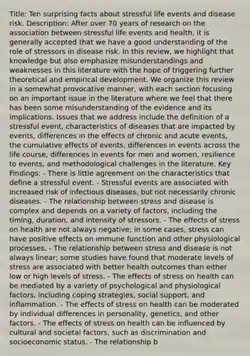 Title: Ten surprising facts about stressful life events and disease risk. Description: After over 70 years of research on the association between stressful life events and health, it is generally accepted that we have a good understanding of the role of stressors in disease risk. In this review, we highlight that knowledge but also emphasize misunderstandings and weaknesses in this literature with the hope of triggering further theoretical and empirical development. We organize this review in a somewhat provocative manner, with each section focusing on an important issue in the literature where we feel that there has been some misunderstanding of the evidence and its implications. Issues that we address include the definition of a stressful event, characteristics of diseases that are impacted by events, differences in the effects of chronic and acute events, the cumulative effects of events, differences in events across the life course, differences in events for men and women, resilience to events, and methodological challenges in the literature. Key Findings: - There is little agreement on the characteristics that define a stressful event. - Stressful events are associated with increased risk of infectious diseases, but not necessarily chronic diseases. - The relationship between stress and disease is complex and depends on a variety of factors, including the timing, duration, and intensity of stressors. - The effects of stress on health are not always negative; in some cases, stress can have positive effects on immune function and other physiological processes. - The relationship between stress and disease is not always linear; some studies have found that moderate levels of stress are associated with better health outcomes than either low or high levels of stress. - The effects of stress on health can be mediated by a variety of psychological and physiological factors, including coping strategies, social support, and inflammation. - The effects of stress on health can be moderated by individual differences in personality, genetics, and other factors. - The effects of stress on health can be influenced by cultural and societal factors, such as discrimination and socioeconomic status. - The relationship b