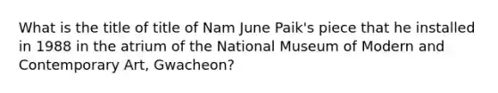 What is the title of title of Nam June Paik's piece that he installed in 1988 in the atrium of the National Museum of Modern and Contemporary Art, Gwacheon?