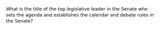 What is the title of the top legislative leader in the Senate who sets the agenda and establishes the calendar and debate rules in the Senate?