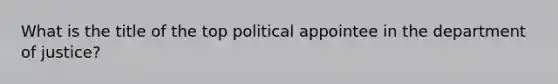 What is the title of the top political appointee in the department of justice?