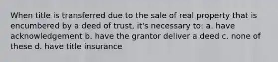 When title is transferred due to the sale of real property that is encumbered by a deed of trust, it's necessary to: a. have acknowledgement b. have the grantor deliver a deed c. none of these d. have title insurance