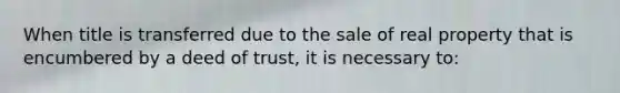 When title is transferred due to the sale of real property that is encumbered by a deed of trust, it is necessary to: