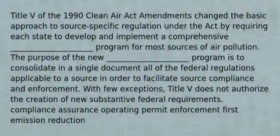 Title V of the 1990 Clean Air Act Amendments changed the basic approach to source-specific regulation under the Act by requiring each state to develop and implement a comprehensive _____________________ program for most sources of air pollution. The purpose of the new _____________________ program is to consolidate in a single document all of the federal regulations applicable to a source in order to facilitate source compliance and enforcement. With few exceptions, Title V does not authorize the creation of new substantive federal requirements. compliance assurance operating permit enforcement first emission reduction