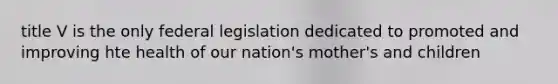 title V is the only federal legislation dedicated to promoted and improving hte health of our nation's mother's and children