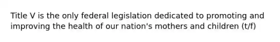 Title V is the only federal legislation dedicated to promoting and improving the health of our nation's mothers and children (t/f)