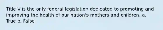 Title V is the only federal legislation dedicated to promoting and improving the health of our nation's mothers and children. a. True b. False