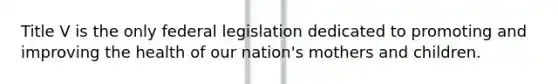 Title V is the only federal legislation dedicated to promoting and improving the health of our nation's mothers and children.