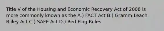 Title V of the Housing and Economic Recovery Act of 2008 is more commonly known as the A.) FACT Act B.) Gramm-Leach-Bliley Act C.) SAFE Act D.) Red Flag Rules