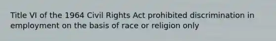 Title VI of the 1964 Civil Rights Act prohibited discrimination in employment on the basis of race or religion only