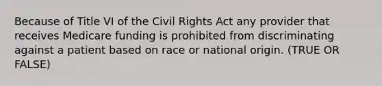 Because of Title VI of the Civil Rights Act any provider that receives Medicare funding is prohibited from discriminating against a patient based on race or national origin. (TRUE OR FALSE)