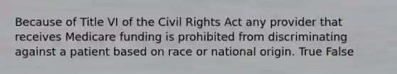 Because of Title VI of the Civil Rights Act any provider that receives Medicare funding is prohibited from discriminating against a patient based on race or national origin. True False