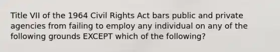 Title VII of the 1964 Civil Rights Act bars public and private agencies from failing to employ any individual on any of the following grounds EXCEPT which of the​ following?