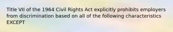 Title VII of the 1964 Civil Rights Act explicitly prohibits employers from discrimination based on all of the following characteristics EXCEPT