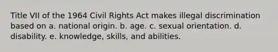 Title VII of the 1964 Civil Rights Act makes illegal discrimination based on a. national origin. b. age. c. sexual orientation. d. disability. e. knowledge, skills, and abilities.