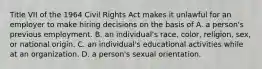 Title VII of the 1964 Civil Rights Act makes it unlawful for an employer to make hiring decisions on the basis of A. a person's previous employment. B. an individual's race, color, religion, sex, or national origin. C. an individual's educational activities while at an organization. D. a person's sexual orientation.