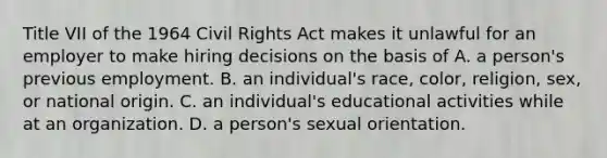 Title VII of the 1964 Civil Rights Act makes it unlawful for an employer to make hiring decisions on the basis of A. a person's previous employment. B. an individual's race, color, religion, sex, or national origin. C. an individual's educational activities while at an organization. D. a person's sexual orientation.