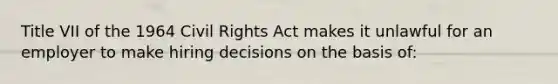 Title VII of the 1964 Civil Rights Act makes it unlawful for an employer to make hiring decisions on the basis of: