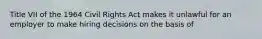 Title VII of the 1964 Civil Rights Act makes it unlawful for an employer to make hiring decisions on the basis of