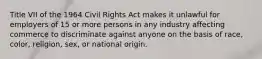 Title VII of the 1964 Civil Rights Act makes it unlawful for employers of 15 or more persons in any industry affecting commerce to discriminate against anyone on the basis of race, color, religion, sex, or national origin.