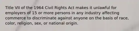 Title VII of the 1964 Civil Rights Act makes it unlawful for employers of 15 or more persons in any industry affecting commerce to discriminate against anyone on the basis of race, color, religion, sex, or national origin.