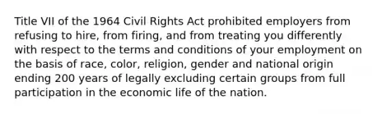 Title VII of the 1964 Civil Rights Act prohibited employers from refusing to hire, from firing, and from treating you differently with respect to the terms and conditions of your employment on the basis of race, color, religion, gender and national origin ending 200 years of legally excluding certain groups from full participation in the economic life of the nation.