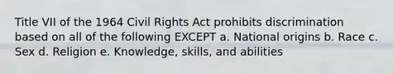 Title VII of the 1964 Civil Rights Act prohibits discrimination based on all of the following EXCEPT a. National origins b. Race c. Sex d. Religion e. Knowledge, skills, and abilities