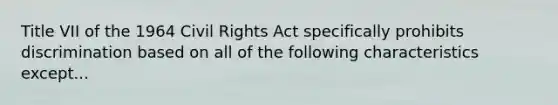 Title VII of the 1964 Civil Rights Act specifically prohibits discrimination based on all of the following characteristics except...